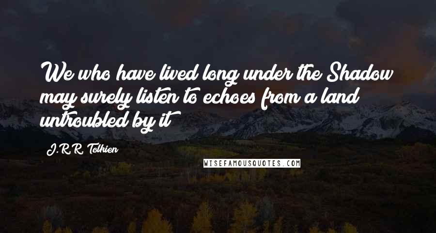J.R.R. Tolkien Quotes: We who have lived long under the Shadow may surely listen to echoes from a land untroubled by it?