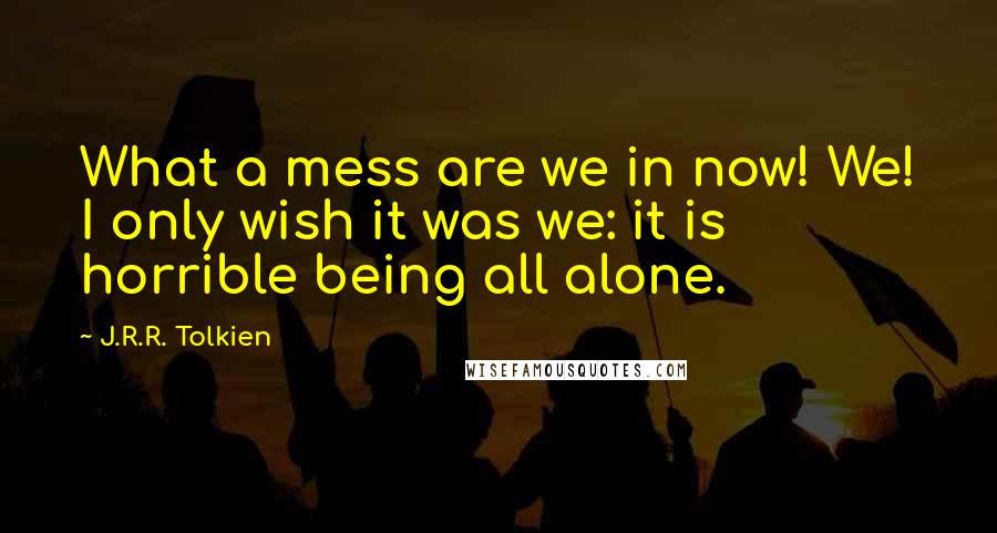 J.R.R. Tolkien Quotes: What a mess are we in now! We! I only wish it was we: it is horrible being all alone.