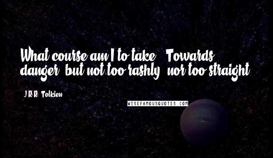 J.R.R. Tolkien Quotes: What course am I to take?""Towards danger; but not too rashly, nor too straight.