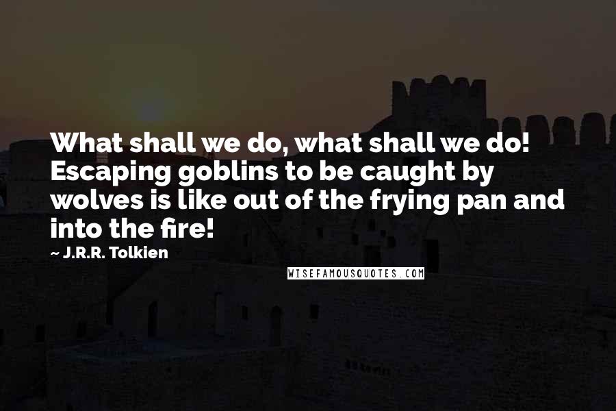 J.R.R. Tolkien Quotes: What shall we do, what shall we do! Escaping goblins to be caught by wolves is like out of the frying pan and into the fire!