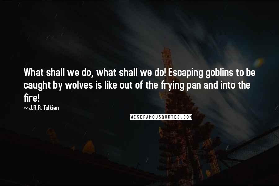 J.R.R. Tolkien Quotes: What shall we do, what shall we do! Escaping goblins to be caught by wolves is like out of the frying pan and into the fire!