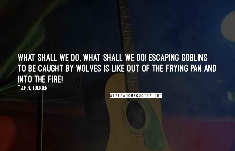 J.R.R. Tolkien Quotes: What shall we do, what shall we do! Escaping goblins to be caught by wolves is like out of the frying pan and into the fire!