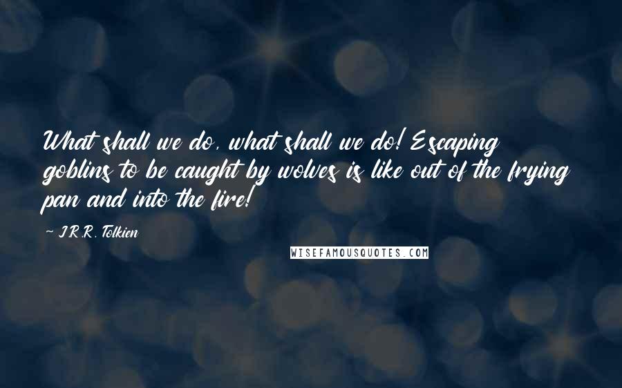 J.R.R. Tolkien Quotes: What shall we do, what shall we do! Escaping goblins to be caught by wolves is like out of the frying pan and into the fire!