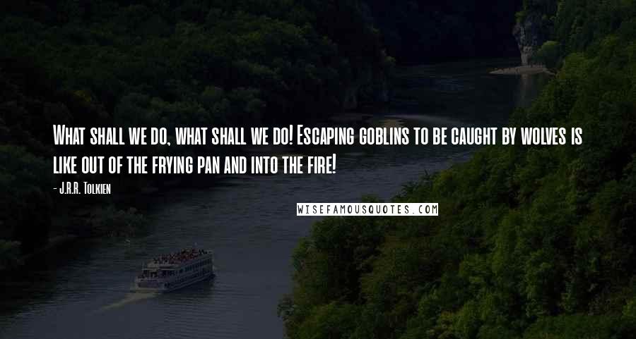 J.R.R. Tolkien Quotes: What shall we do, what shall we do! Escaping goblins to be caught by wolves is like out of the frying pan and into the fire!