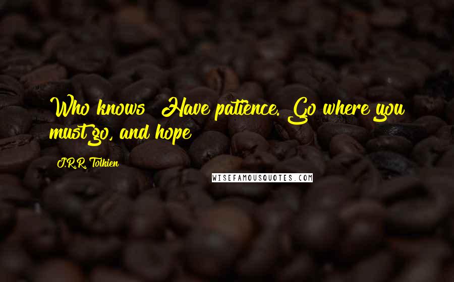 J.R.R. Tolkien Quotes: Who knows? Have patience. Go where you must go, and hope!