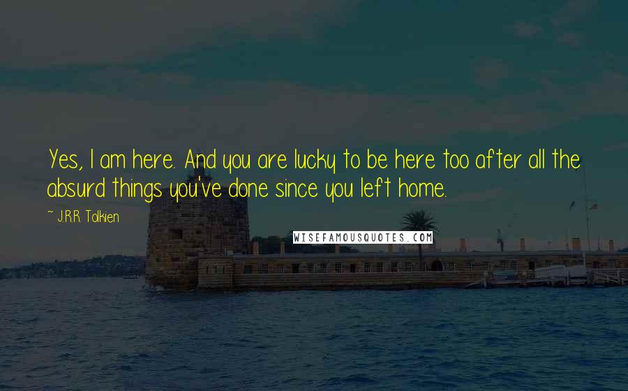 J.R.R. Tolkien Quotes: Yes, I am here. And you are lucky to be here too after all the absurd things you've done since you left home.