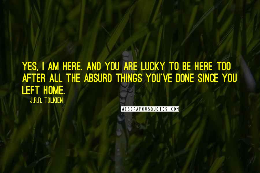 J.R.R. Tolkien Quotes: Yes, I am here. And you are lucky to be here too after all the absurd things you've done since you left home.