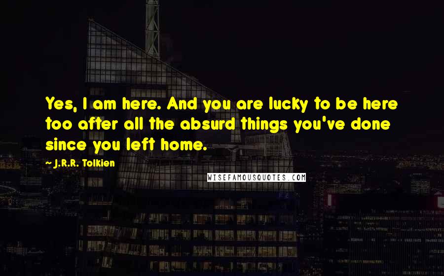 J.R.R. Tolkien Quotes: Yes, I am here. And you are lucky to be here too after all the absurd things you've done since you left home.