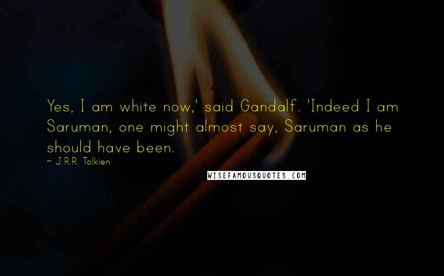 J.R.R. Tolkien Quotes: Yes, I am white now,' said Gandalf. 'Indeed I am Saruman, one might almost say, Saruman as he should have been.