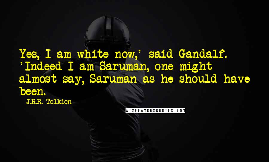 J.R.R. Tolkien Quotes: Yes, I am white now,' said Gandalf. 'Indeed I am Saruman, one might almost say, Saruman as he should have been.