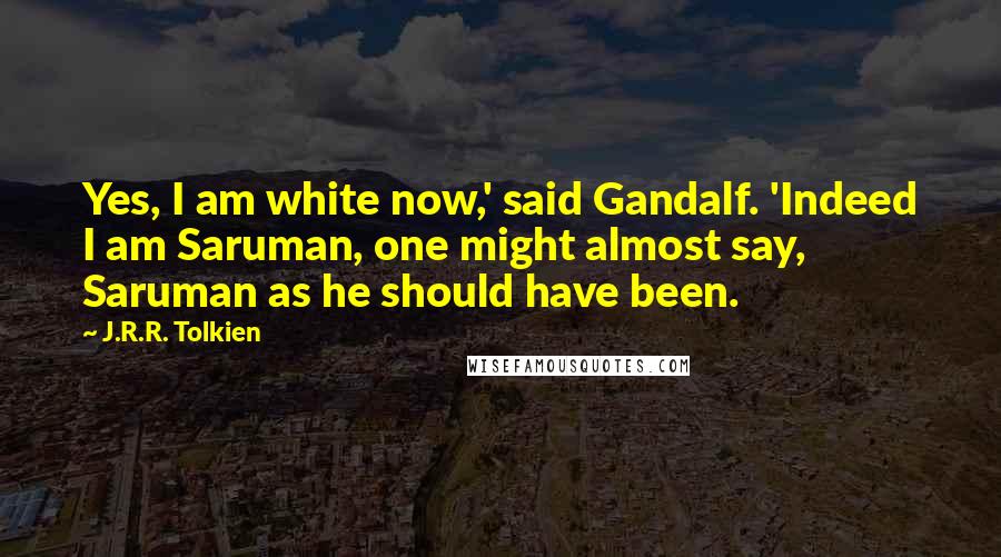 J.R.R. Tolkien Quotes: Yes, I am white now,' said Gandalf. 'Indeed I am Saruman, one might almost say, Saruman as he should have been.