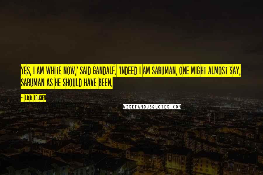 J.R.R. Tolkien Quotes: Yes, I am white now,' said Gandalf. 'Indeed I am Saruman, one might almost say, Saruman as he should have been.