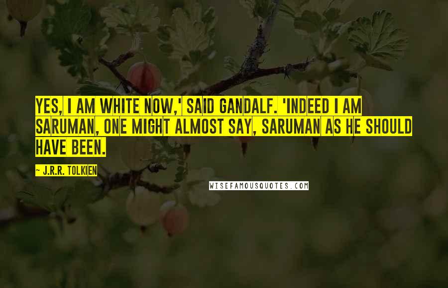 J.R.R. Tolkien Quotes: Yes, I am white now,' said Gandalf. 'Indeed I am Saruman, one might almost say, Saruman as he should have been.