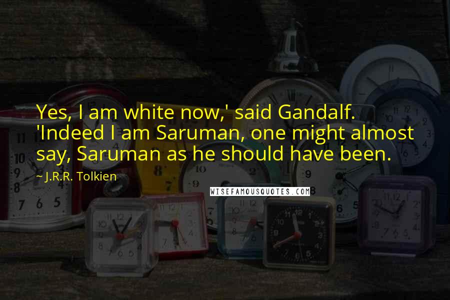 J.R.R. Tolkien Quotes: Yes, I am white now,' said Gandalf. 'Indeed I am Saruman, one might almost say, Saruman as he should have been.