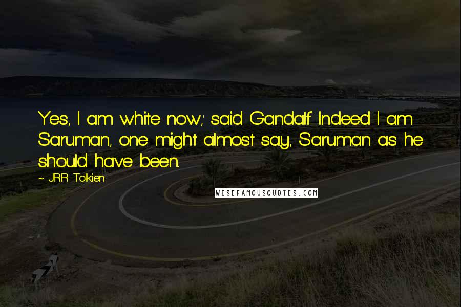 J.R.R. Tolkien Quotes: Yes, I am white now,' said Gandalf. 'Indeed I am Saruman, one might almost say, Saruman as he should have been.