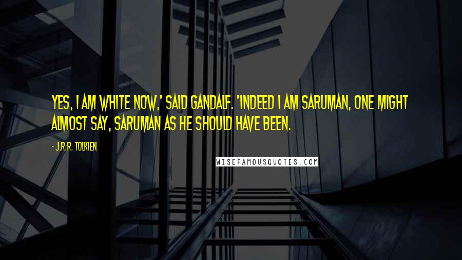 J.R.R. Tolkien Quotes: Yes, I am white now,' said Gandalf. 'Indeed I am Saruman, one might almost say, Saruman as he should have been.