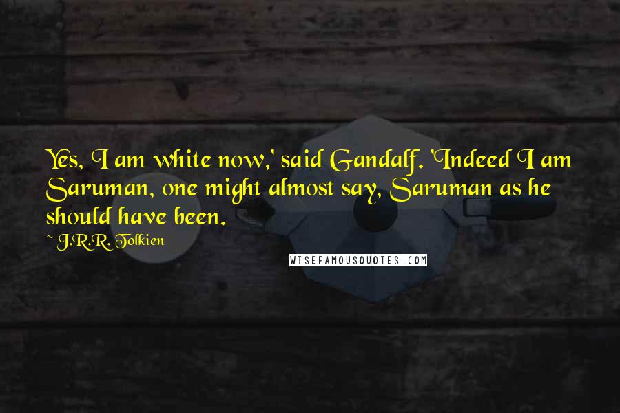 J.R.R. Tolkien Quotes: Yes, I am white now,' said Gandalf. 'Indeed I am Saruman, one might almost say, Saruman as he should have been.
