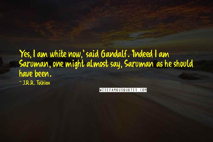 J.R.R. Tolkien Quotes: Yes, I am white now,' said Gandalf. 'Indeed I am Saruman, one might almost say, Saruman as he should have been.