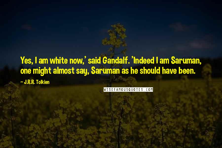 J.R.R. Tolkien Quotes: Yes, I am white now,' said Gandalf. 'Indeed I am Saruman, one might almost say, Saruman as he should have been.