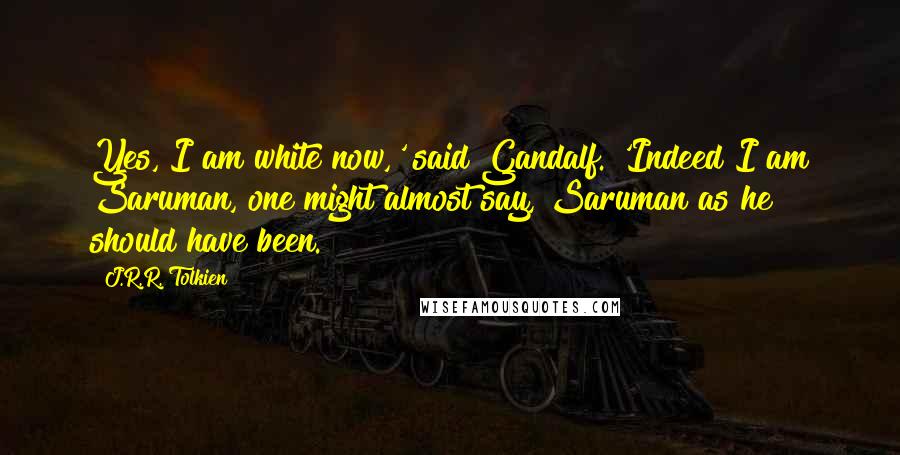 J.R.R. Tolkien Quotes: Yes, I am white now,' said Gandalf. 'Indeed I am Saruman, one might almost say, Saruman as he should have been.