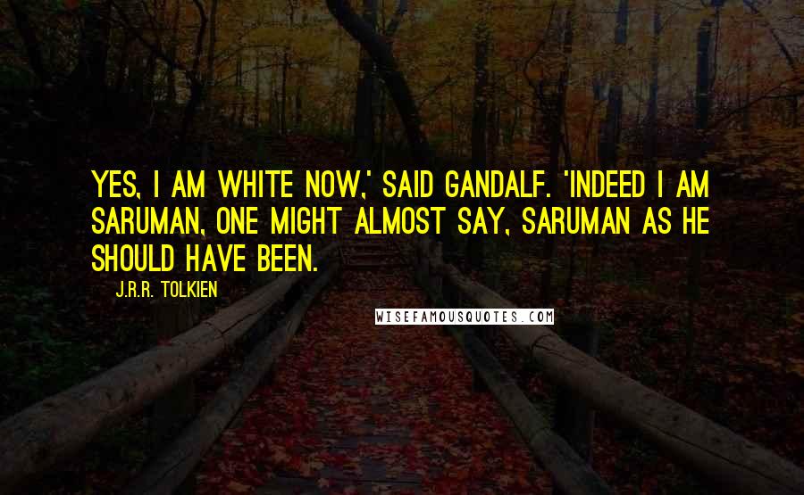 J.R.R. Tolkien Quotes: Yes, I am white now,' said Gandalf. 'Indeed I am Saruman, one might almost say, Saruman as he should have been.