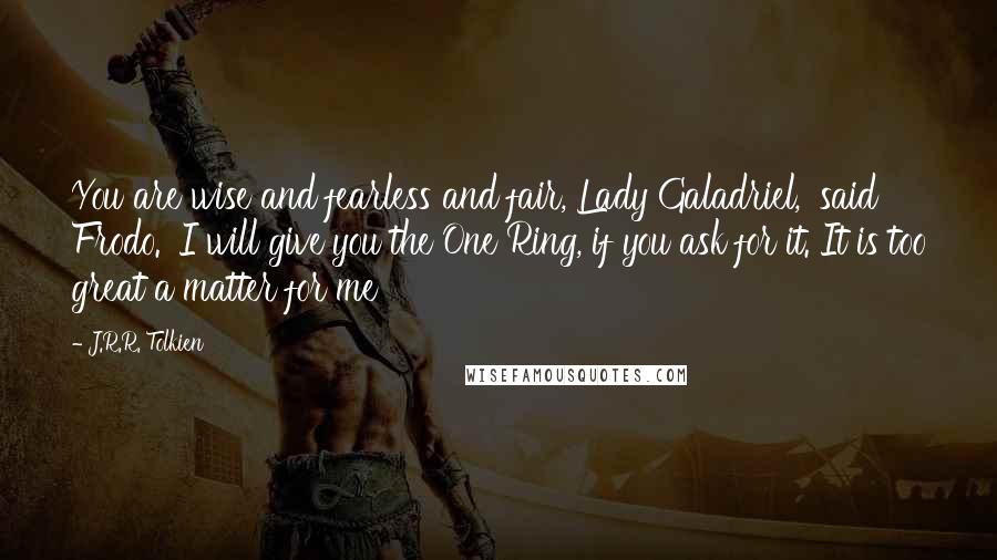 J.R.R. Tolkien Quotes: You are wise and fearless and fair, Lady Galadriel,' said Frodo. 'I will give you the One Ring, if you ask for it. It is too great a matter for me