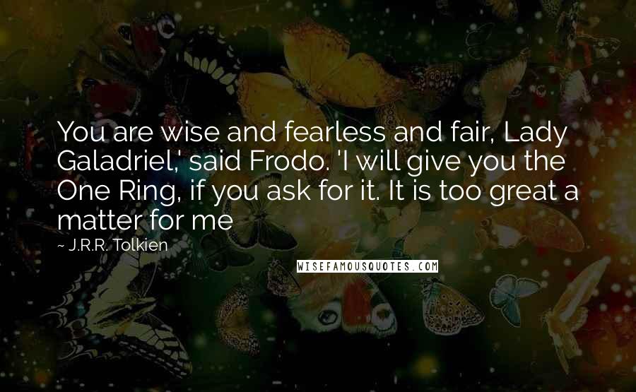 J.R.R. Tolkien Quotes: You are wise and fearless and fair, Lady Galadriel,' said Frodo. 'I will give you the One Ring, if you ask for it. It is too great a matter for me