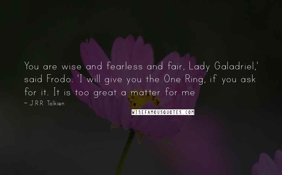 J.R.R. Tolkien Quotes: You are wise and fearless and fair, Lady Galadriel,' said Frodo. 'I will give you the One Ring, if you ask for it. It is too great a matter for me