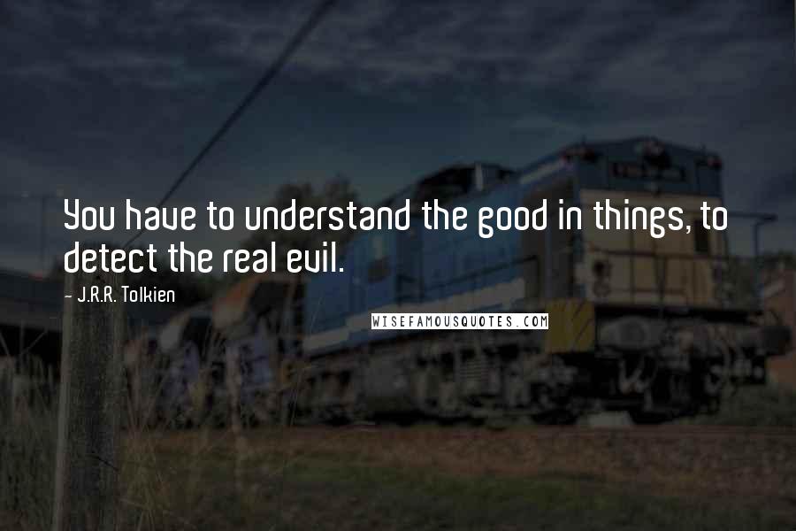 J.R.R. Tolkien Quotes: You have to understand the good in things, to detect the real evil.