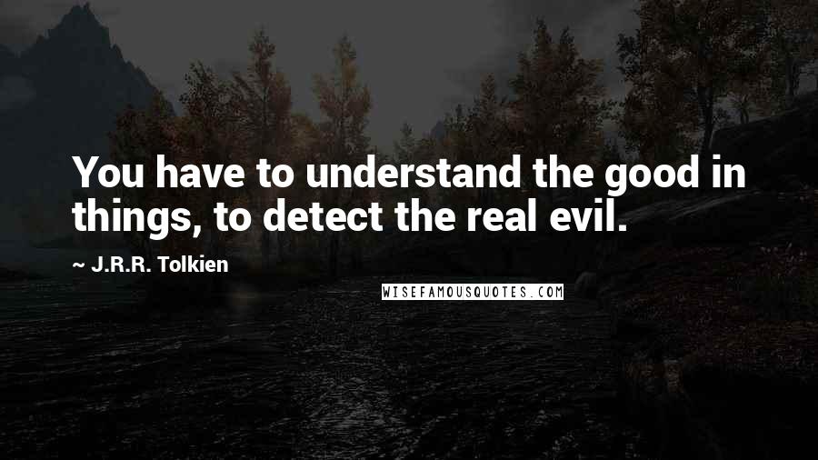 J.R.R. Tolkien Quotes: You have to understand the good in things, to detect the real evil.