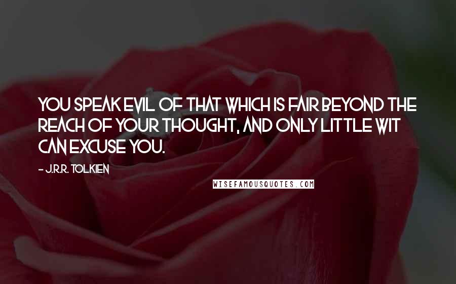 J.R.R. Tolkien Quotes: You speak evil of that which is fair beyond the reach of your thought, and only little wit can excuse you.