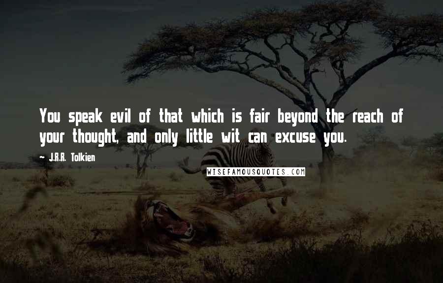 J.R.R. Tolkien Quotes: You speak evil of that which is fair beyond the reach of your thought, and only little wit can excuse you.