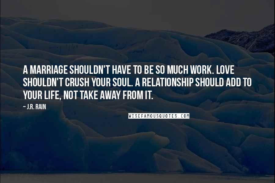 J.R. Rain Quotes: A marriage shouldn't have to be so much work. Love shouldn't crush your soul. A relationship should add to your life, not take away from it.