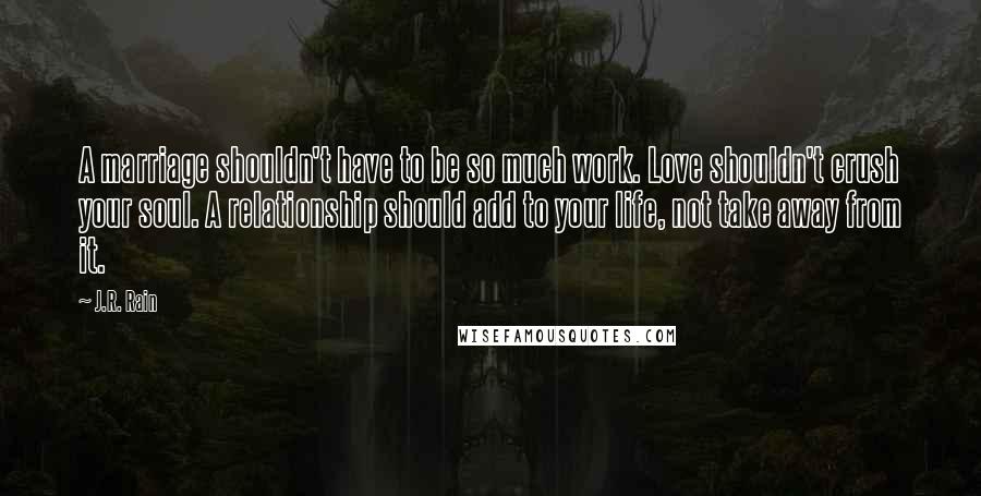 J.R. Rain Quotes: A marriage shouldn't have to be so much work. Love shouldn't crush your soul. A relationship should add to your life, not take away from it.
