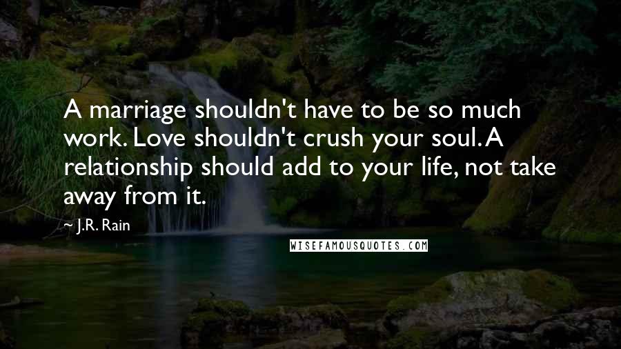 J.R. Rain Quotes: A marriage shouldn't have to be so much work. Love shouldn't crush your soul. A relationship should add to your life, not take away from it.