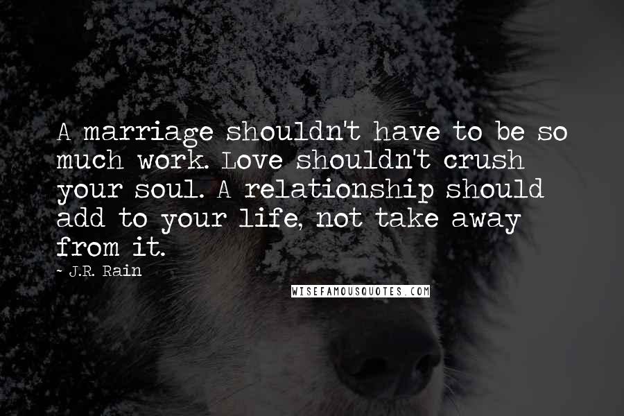 J.R. Rain Quotes: A marriage shouldn't have to be so much work. Love shouldn't crush your soul. A relationship should add to your life, not take away from it.