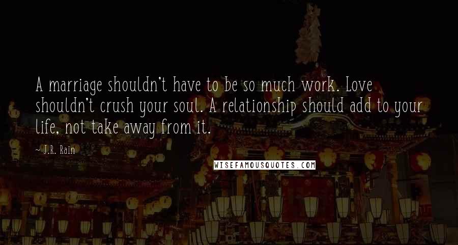 J.R. Rain Quotes: A marriage shouldn't have to be so much work. Love shouldn't crush your soul. A relationship should add to your life, not take away from it.