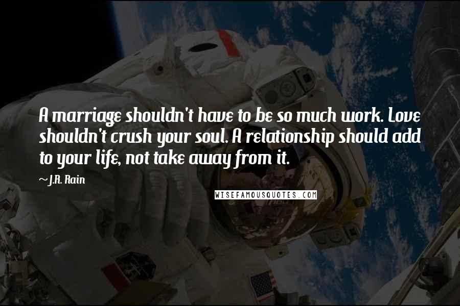 J.R. Rain Quotes: A marriage shouldn't have to be so much work. Love shouldn't crush your soul. A relationship should add to your life, not take away from it.