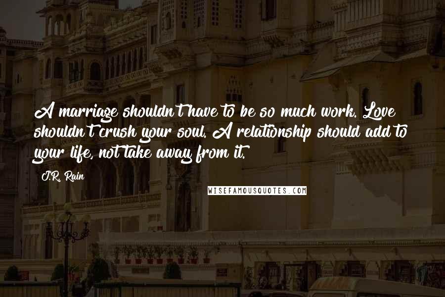 J.R. Rain Quotes: A marriage shouldn't have to be so much work. Love shouldn't crush your soul. A relationship should add to your life, not take away from it.