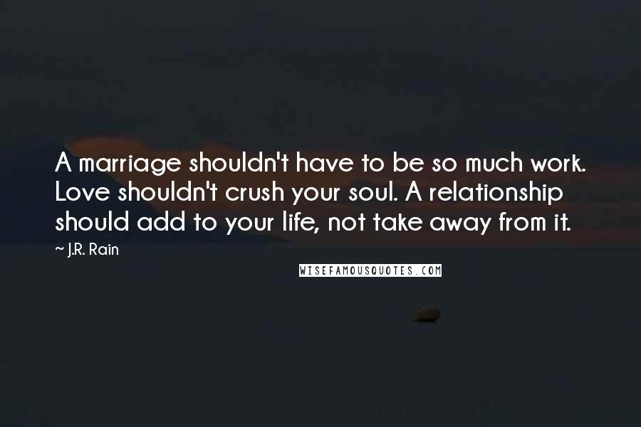 J.R. Rain Quotes: A marriage shouldn't have to be so much work. Love shouldn't crush your soul. A relationship should add to your life, not take away from it.