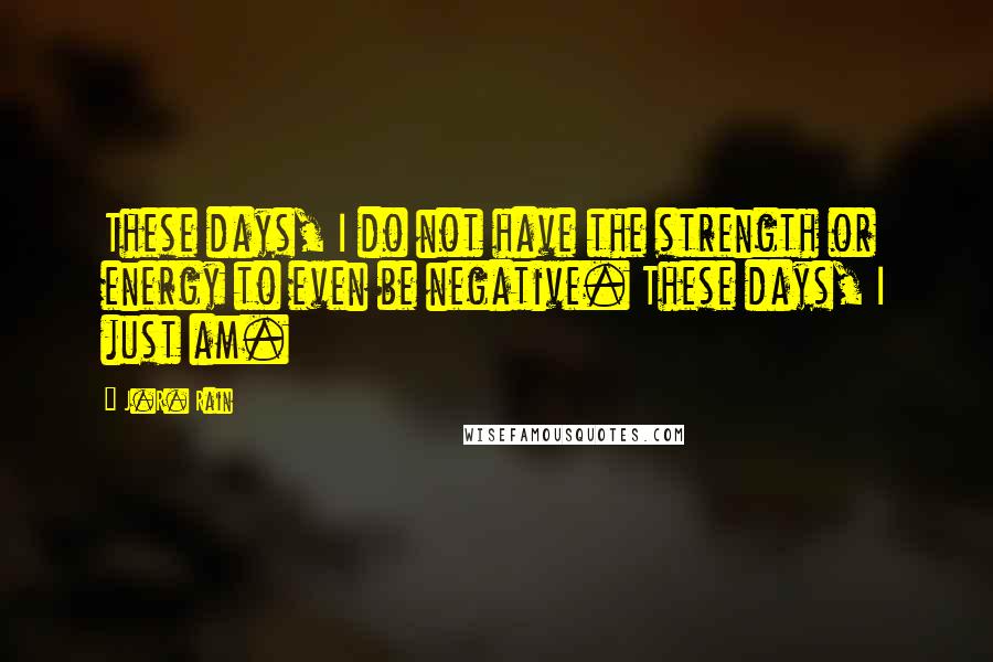 J.R. Rain Quotes: These days, I do not have the strength or energy to even be negative. These days, I just am.