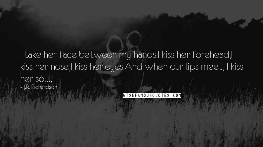 J.R. Richardson Quotes: I take her face between my hands.I kiss her forehead,I kiss her nose,I kiss her eyes.And when our lips meet, I kiss her soul.