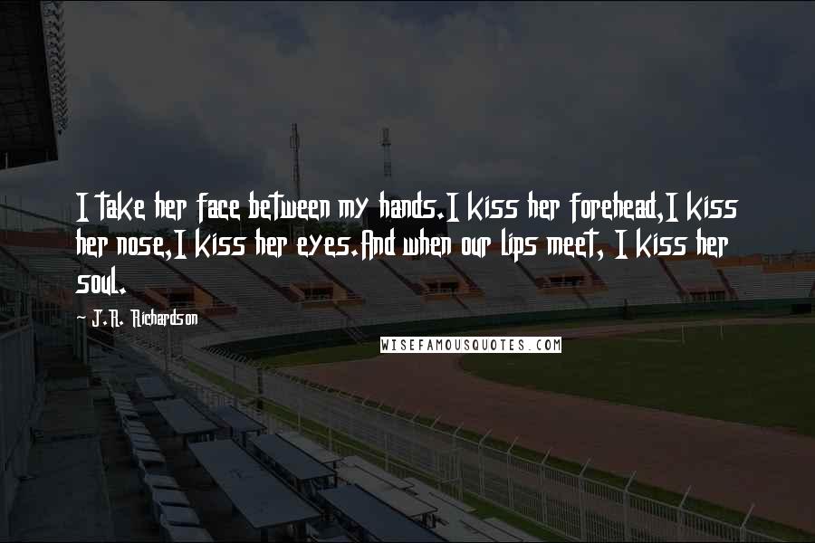 J.R. Richardson Quotes: I take her face between my hands.I kiss her forehead,I kiss her nose,I kiss her eyes.And when our lips meet, I kiss her soul.