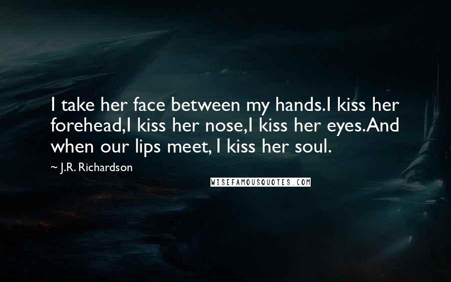 J.R. Richardson Quotes: I take her face between my hands.I kiss her forehead,I kiss her nose,I kiss her eyes.And when our lips meet, I kiss her soul.