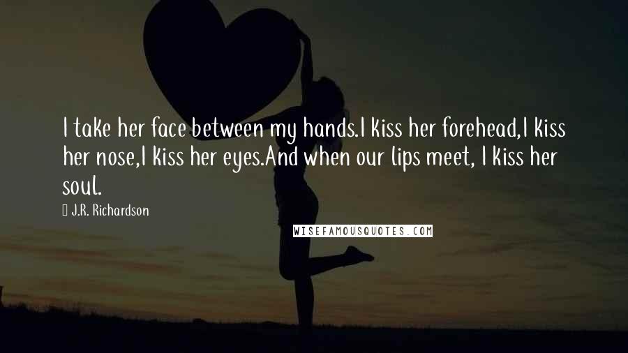 J.R. Richardson Quotes: I take her face between my hands.I kiss her forehead,I kiss her nose,I kiss her eyes.And when our lips meet, I kiss her soul.