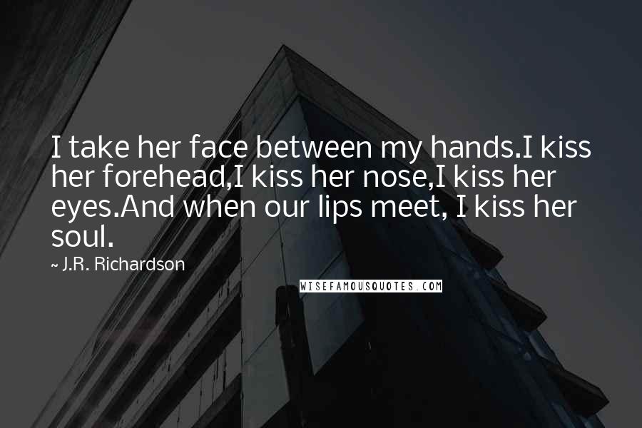 J.R. Richardson Quotes: I take her face between my hands.I kiss her forehead,I kiss her nose,I kiss her eyes.And when our lips meet, I kiss her soul.