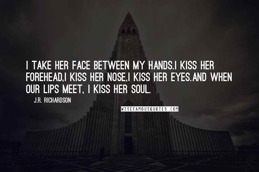 J.R. Richardson Quotes: I take her face between my hands.I kiss her forehead,I kiss her nose,I kiss her eyes.And when our lips meet, I kiss her soul.