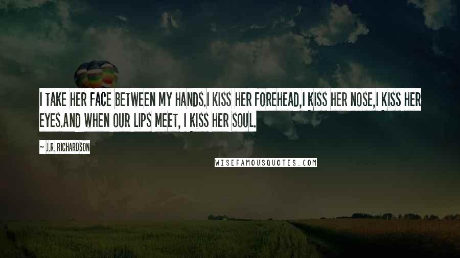 J.R. Richardson Quotes: I take her face between my hands.I kiss her forehead,I kiss her nose,I kiss her eyes.And when our lips meet, I kiss her soul.