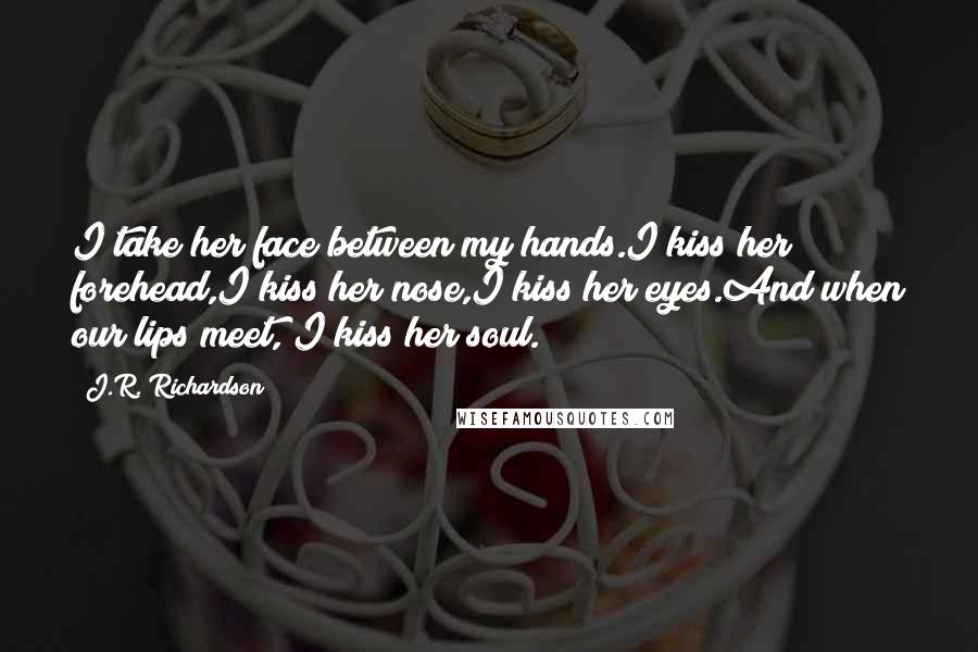 J.R. Richardson Quotes: I take her face between my hands.I kiss her forehead,I kiss her nose,I kiss her eyes.And when our lips meet, I kiss her soul.