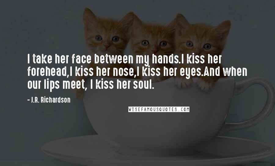 J.R. Richardson Quotes: I take her face between my hands.I kiss her forehead,I kiss her nose,I kiss her eyes.And when our lips meet, I kiss her soul.